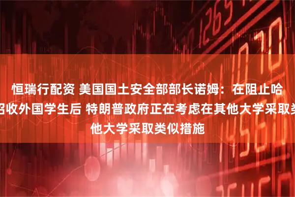 恒瑞行配资 美国国土安全部部长诺姆：在阻止哈佛大学招收外国学生后 特朗普政府正在考虑在其他大学采取类似措施