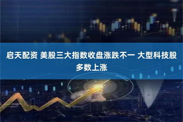 启天配资 美股三大指数收盘涨跌不一 大型科技股多数上涨