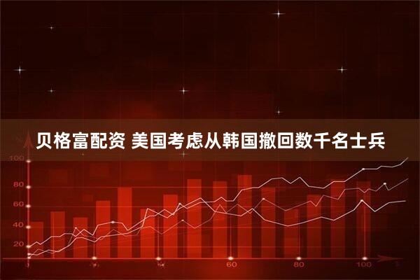 贝格富配资 美国考虑从韩国撤回数千名士兵