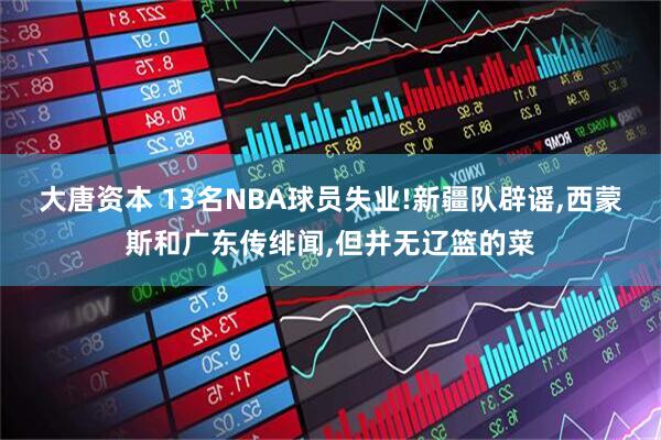 大唐资本 13名NBA球员失业!新疆队辟谣,西蒙斯和广东传绯闻,但并无辽篮的菜