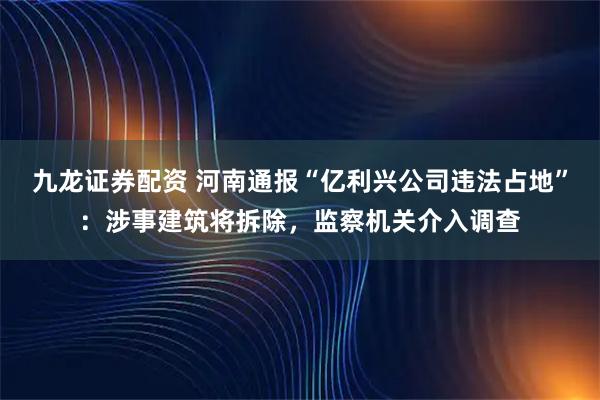 九龙证券配资 河南通报“亿利兴公司违法占地”：涉事建筑将拆除，监察机关介入调查