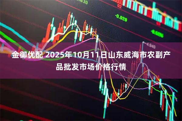 金御优配 2025年10月11日山东威海市农副产品批发市场价格行情