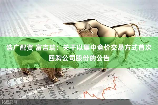 浩广配资 富吉瑞：关于以集中竞价交易方式首次回购公司股份的公告