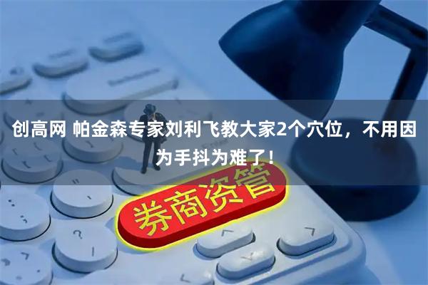 创高网 帕金森专家刘利飞教大家2个穴位，不用因为手抖为难了！