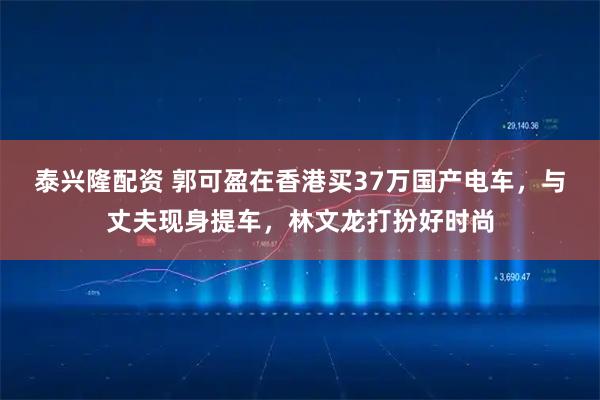 泰兴隆配资 郭可盈在香港买37万国产电车,与丈夫现身提车,林文龙打扮好时尚