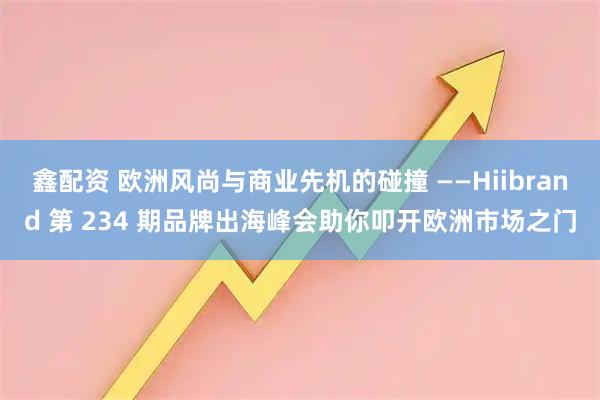 鑫配资 欧洲风尚与商业先机的碰撞 ——Hiibrand 第 234 期品牌出海峰会助你叩开欧洲市场之门