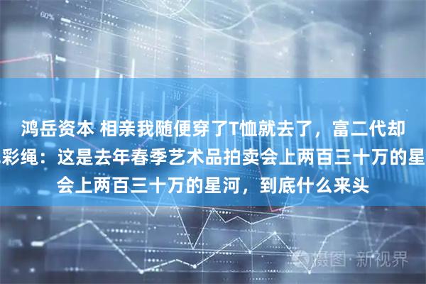 鸿岳资本 相亲我随便穿了T恤就去了,富二代却盯着我手腕的褪色彩绳:这是去年春季艺术品拍卖会上两百三十万的星河,到底什么来头
