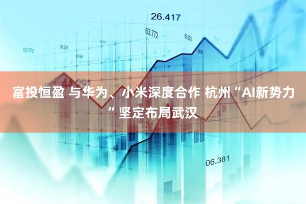 富投恒盈 与华为、小米深度合作 杭州“AI新势力”坚定布局武汉
