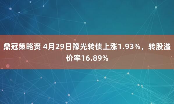 鼎冠策略资 4月29日豫光转债上涨1.93%，转股溢价率16.89%