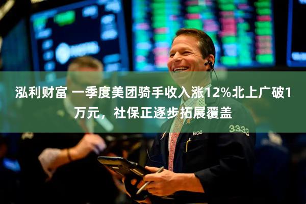 泓利财富 一季度美团骑手收入涨12%北上广破1万元，社保正逐步拓展覆盖