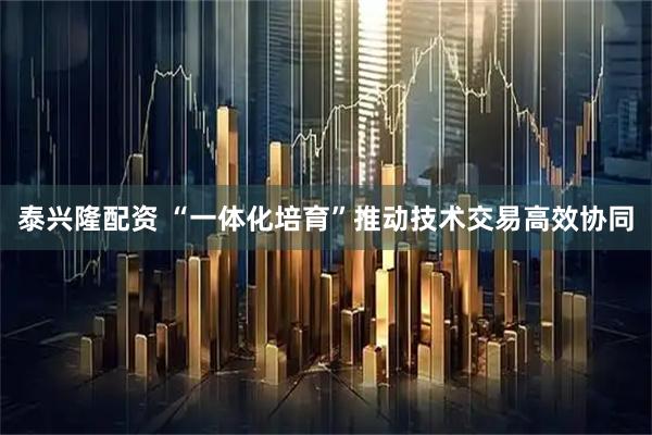泰兴隆配资 “一体化培育”推动技术交易高效协同
