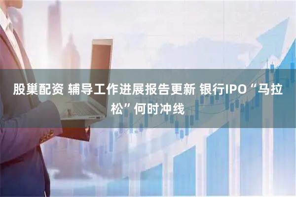 股巢配资 辅导工作进展报告更新 银行IPO“马拉松”何时冲线