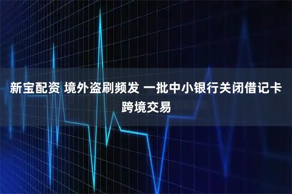 新宝配资 境外盗刷频发 一批中小银行关闭借记卡跨境交易