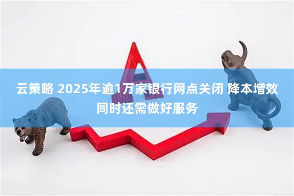 云策略 2025年逾1万家银行网点关闭 降本增效同时还需做好服务