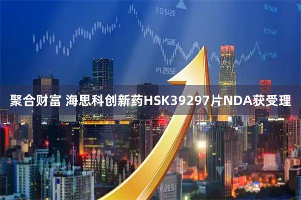 聚合财富 海思科创新药HSK39297片NDA获受理
