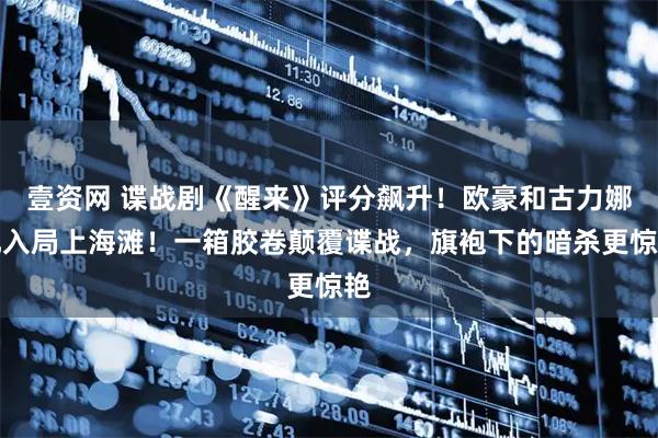 壹资网 谍战剧《醒来》评分飙升！欧豪和古力娜扎入局上海滩！一箱胶卷颠覆谍战，旗袍下的暗杀更惊艳