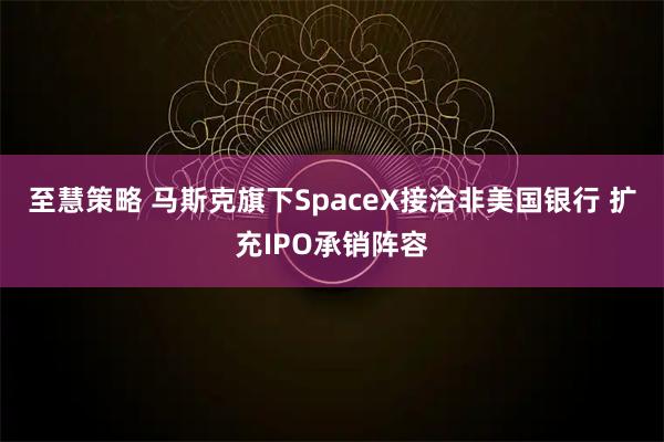 至慧策略 马斯克旗下SpaceX接洽非美国银行 扩充IPO承销阵容